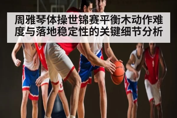 周雅琴体操世锦赛平衡木动作难度与落地稳定性的关键细节分析