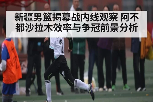 新疆男篮揭幕战内线观察 阿不都沙拉木效率与争冠前景分析