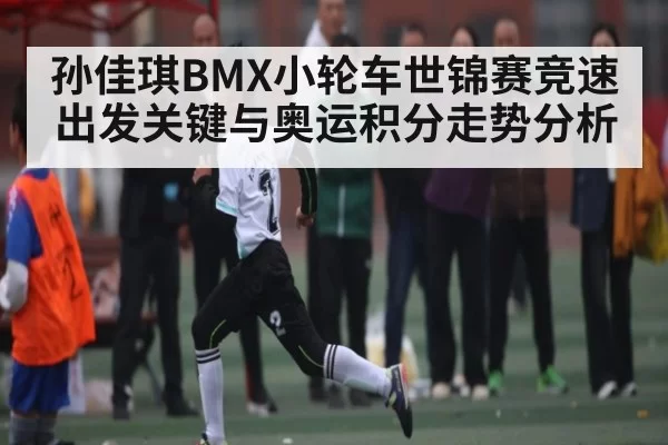 孙佳琪BMX小轮车世锦赛竞速出发关键与奥运积分走势分析